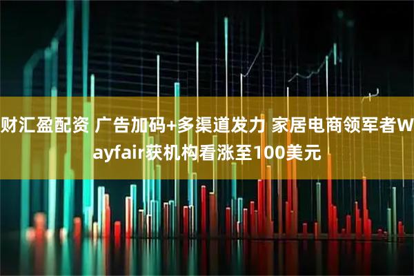 财汇盈配资 广告加码+多渠道发力 家居电商领军者Wayfair获机构看涨至100美元