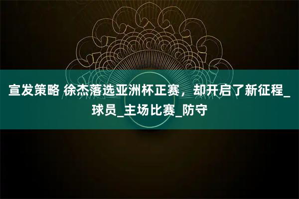 宣发策略 徐杰落选亚洲杯正赛，却开启了新征程_球员_主场比赛_防守