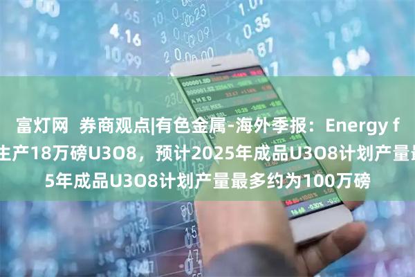 富灯网  券商观点|有色金属-海外季报：Energy fuels 2025Q2共生产18万磅U3O8，预计2025年成品U3O8计划产量最多约为100万磅