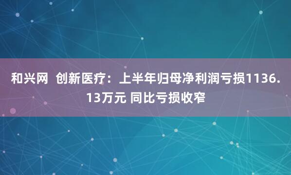 和兴网  创新医疗：上半年归母净利润亏损1136.13万元 同比亏损收窄