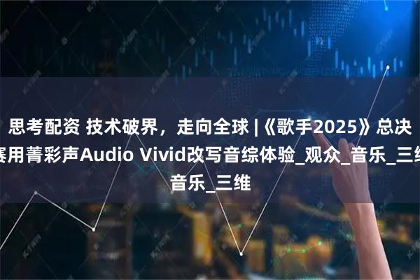思考配资 技术破界，走向全球 |《歌手2025》总决赛用菁彩声Audio Vivid改写音综体验_观众_音乐_三维
