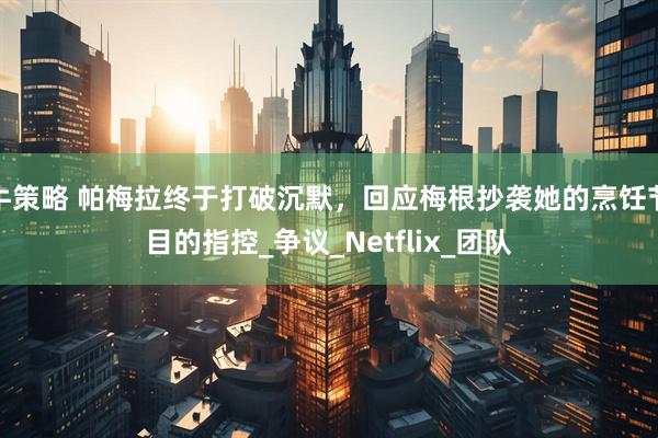 牛策略 帕梅拉终于打破沉默，回应梅根抄袭她的烹饪节目的指控_争议_Netflix_团队