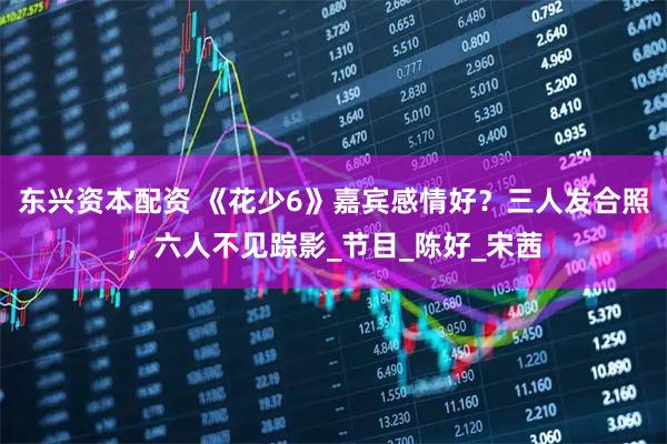 东兴资本配资 《花少6》嘉宾感情好？三人发合照，六人不见踪影_节目_陈好_宋茜