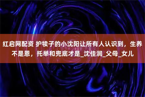 红启网配资 护犊子的小沈阳让所有人认识到，生养不是恩，托举和兜底才是_沈佳润_父母_女儿