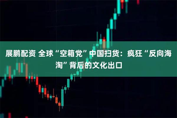 展鹏配资 全球“空箱党”中国扫货：疯狂“反向海淘”背后的文化出口