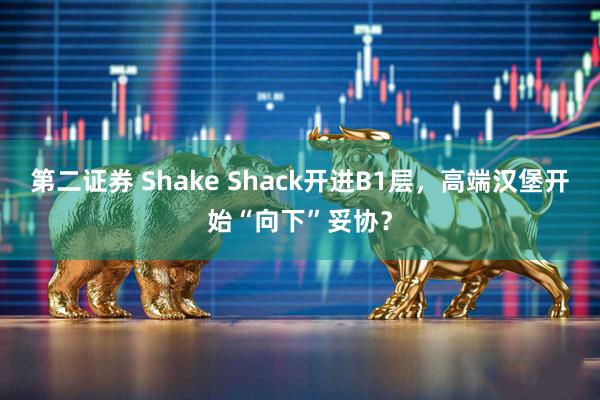第二证券 Shake Shack开进B1层，高端汉堡开始“向下”妥协？