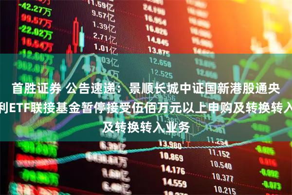 首胜证券 公告速递：景顺长城中证国新港股通央企红利ETF联接基金暂停接受伍佰万元以上申购及转换转入业务