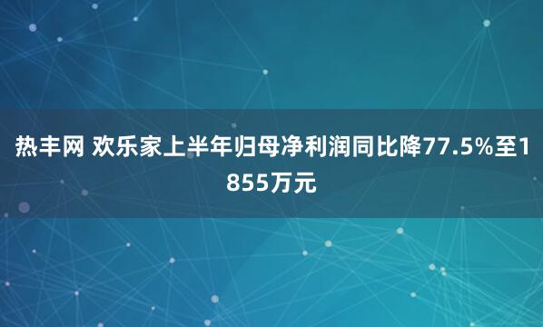 热丰网 欢乐家上半年归母净利润同比降77.5%至1855万元