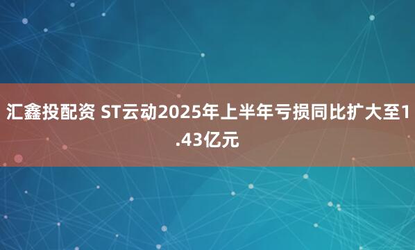 汇鑫投配资 ST云动2025年上半年亏损同比扩大至1.43亿元