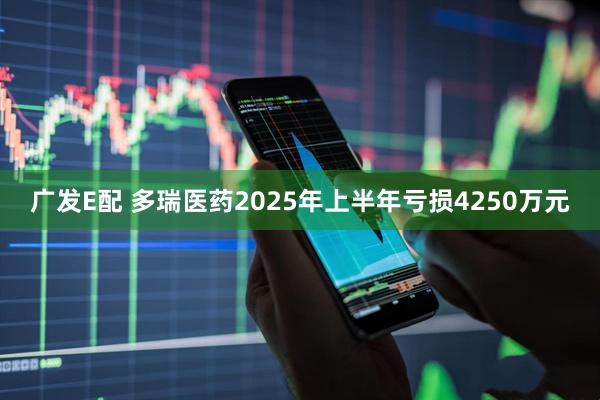 广发E配 多瑞医药2025年上半年亏损4250万元
