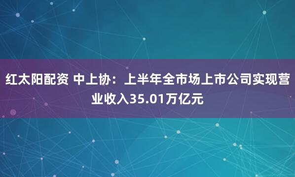 红太阳配资 中上协：上半年全市场上市公司实现营业收入35.01万亿元