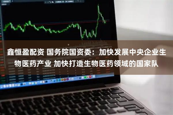 鑫恒盈配资 国务院国资委：加快发展中央企业生物医药产业 加快打造生物医药领域的国家队
