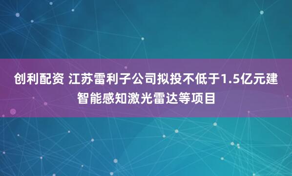 创利配资 江苏雷利子公司拟投不低于1.5亿元建智能感知激光雷达等项目