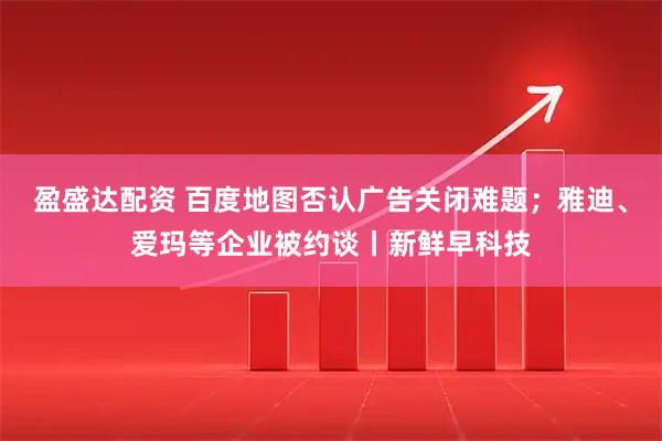 盈盛达配资 百度地图否认广告关闭难题；雅迪、爱玛等企业被约谈丨新鲜早科技