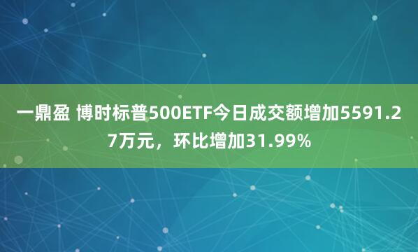 一鼎盈 博时标普500ETF今日成交额增加5591.27万元，环比增加31.99%