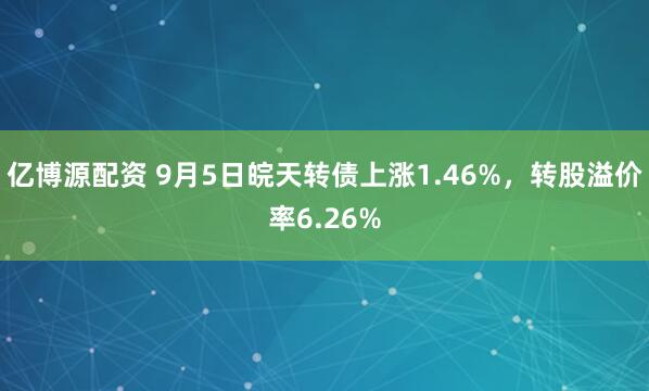 亿博源配资 9月5日皖天转债上涨1.46%，转股溢价率6.26%