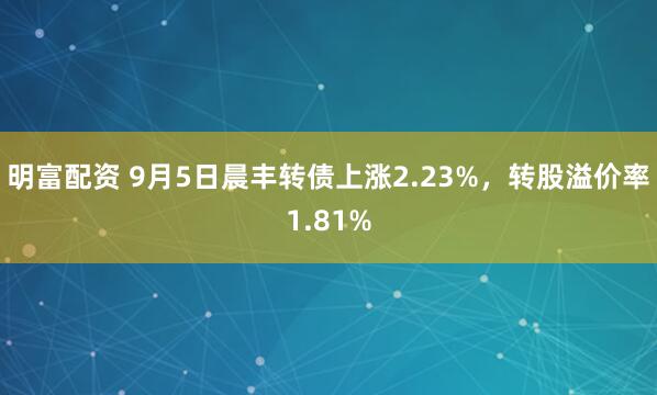 明富配资 9月5日晨丰转债上涨2.23%，转股溢价率1.81%