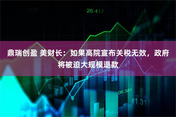 鼎瑞创盈 美财长：如果高院宣布关税无效，政府将被迫大规模退款