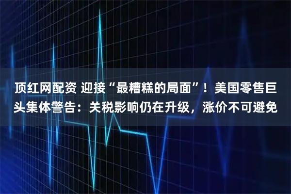 顶红网配资 迎接“最糟糕的局面”！美国零售巨头集体警告：关税影响仍在升级，涨价不可避免