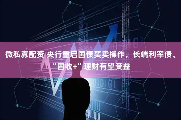 微私寡配资 央行重启国债买卖操作，长端利率债、“固收+”理财有望受益