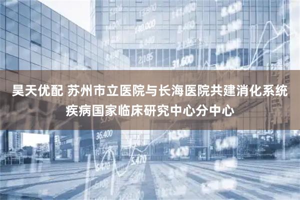 昊天优配 苏州市立医院与长海医院共建消化系统疾病国家临床研究中心分中心