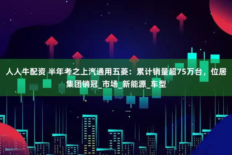 人人牛配资 半年考之上汽通用五菱：累计销量超75万台，位居集团销冠_市场_新能源_车型