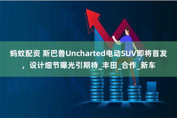 蚂蚊配资 斯巴鲁Uncharted电动SUV即将首发，设计细节曝光引期待_丰田_合作_新车