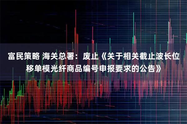 富民策略 海关总署：废止《关于相关截止波长位移单模光纤商品编号申报要求的公告》