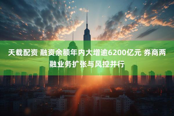 天载配资 融资余额年内大增逾6200亿元 券商两融业务扩张与风控并行