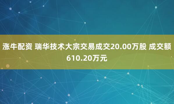 涨牛配资 瑞华技术大宗交易成交20.00万股 成交额610.20万元