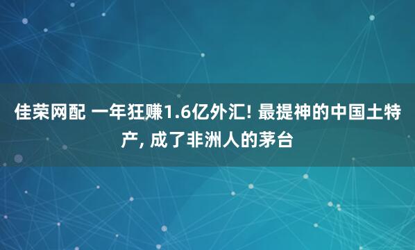 佳荣网配 一年狂赚1.6亿外汇! 最提神的中国土特产, 成了非洲人的茅台