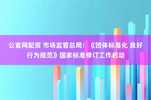 公宣网配资 市场监管总局：《团体标准化 良好行为规范》国家标准修订工作启动