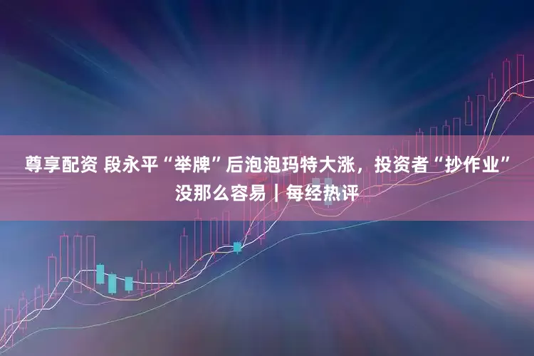 尊享配资 段永平“举牌”后泡泡玛特大涨，投资者“抄作业”没那么容易｜每经热评