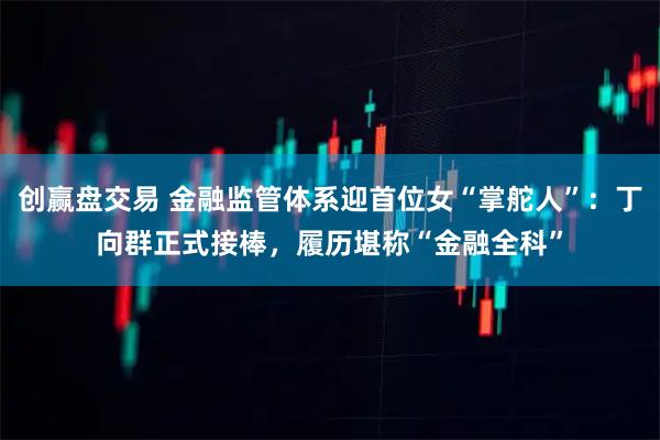 创赢盘交易 金融监管体系迎首位女“掌舵人”：丁向群正式接棒，履历堪称“金融全科”